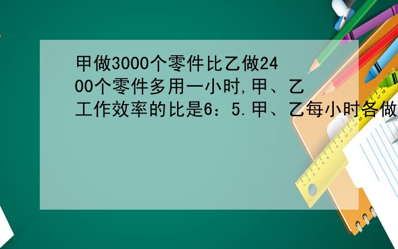 甲做3000个零件比乙做2400个零件多用一小时,甲、乙工作效率的比是6：5.甲、乙每小时各做多少个?（列方程）