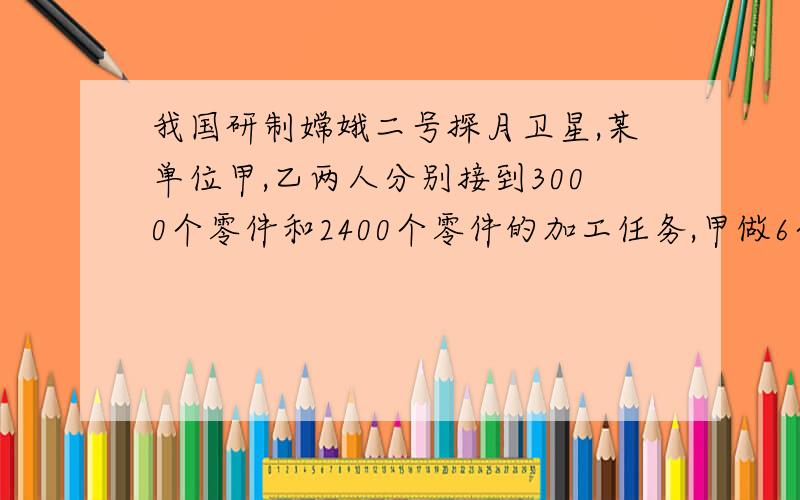 我国研制嫦娥二号探月卫星,某单位甲,乙两人分别接到3000个零件和2400个零件的加工任务,甲做6个零件的时我国研制嫦娥二号探月卫星，某单位甲，乙两人分别接到3000个零件和2400个零件的加