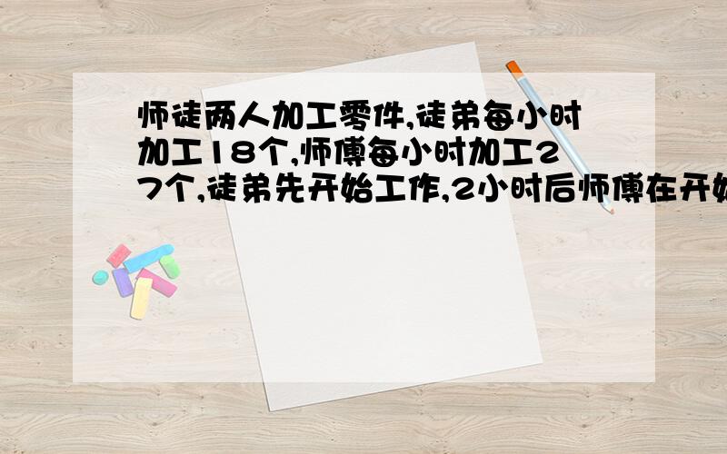 师徒两人加工零件,徒弟每小时加工18个,师傅每小时加工27个,徒弟先开始工作,2小时后师傅在开始工作师傅工作几小时后,他两加工的零件数相等