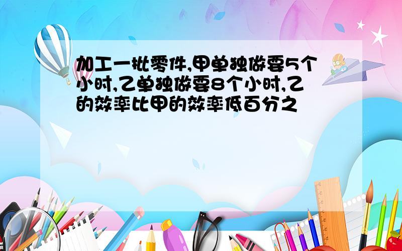 加工一批零件,甲单独做要5个小时,乙单独做要8个小时,乙的效率比甲的效率低百分之