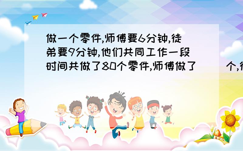 做一个零件,师傅要6分钟,徒弟要9分钟,他们共同工作一段时间共做了80个零件,师傅做了（ ）个,徒弟做（ ）个.