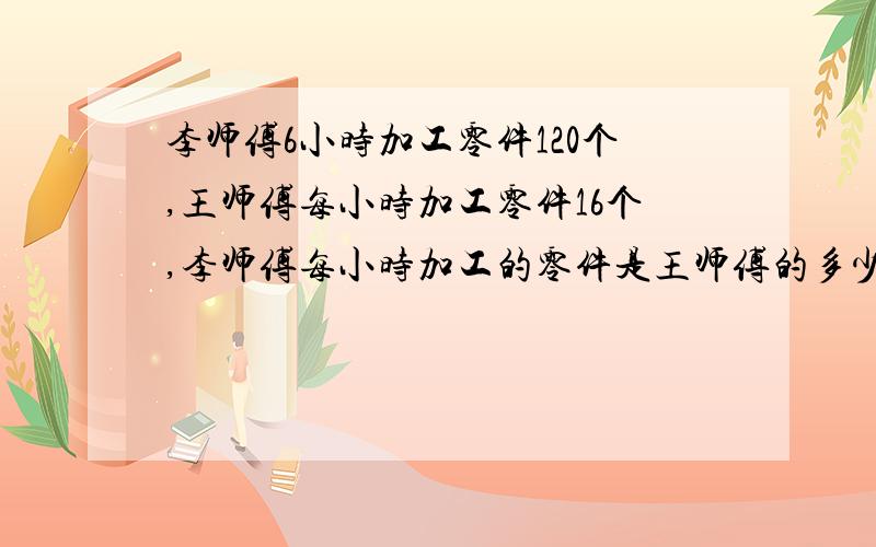 李师傅6小时加工零件120个,王师傅每小时加工零件16个,李师傅每小时加工的零件是王师傅的多少倍?