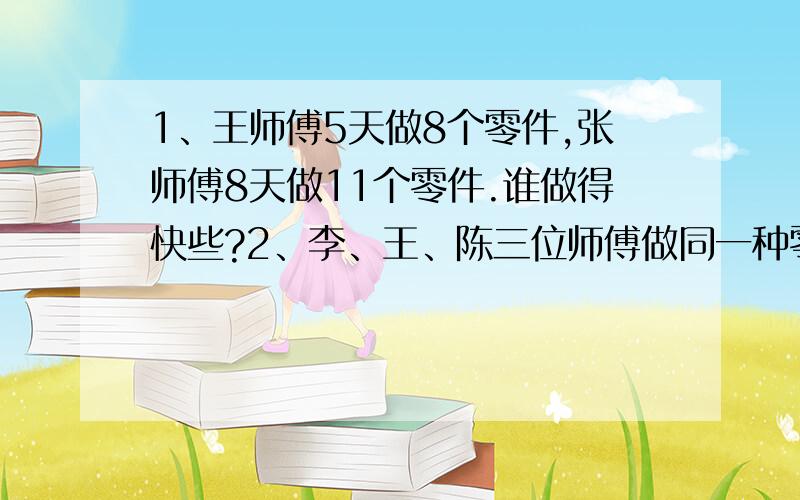 1、王师傅5天做8个零件,张师傅8天做11个零件.谁做得快些?2、李、王、陈三位师傅做同一种零件.李师要列算式的.列得不要太深奥题目打错了,是：王、张、李、三个师傅在同一车间工作,王师