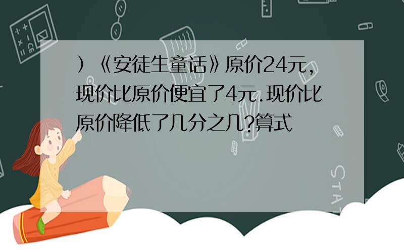 ）《安徒生童话》原价24元,现价比原价便宜了4元.现价比原价降低了几分之几?算式