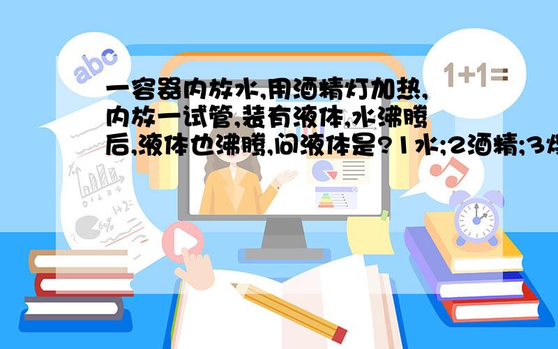 一容器内放水,用酒精灯加热,内放一试管,装有液体,水沸腾后,液体也沸腾,问液体是?1水;2酒精;3煤油