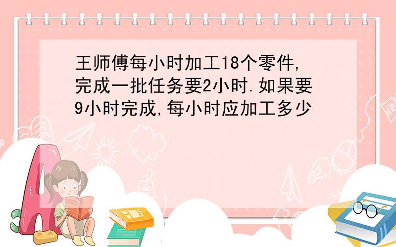 王师傅每小时加工18个零件,完成一批任务要2小时.如果要9小时完成,每小时应加工多少