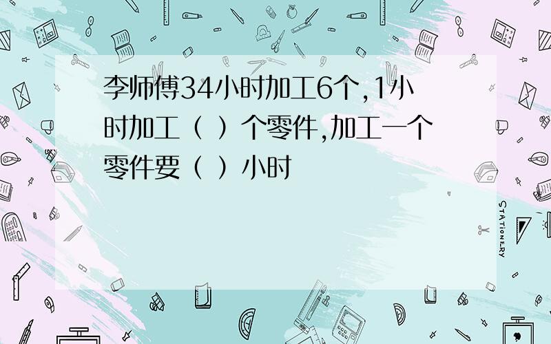 李师傅34小时加工6个,1小时加工（ ）个零件,加工一个零件要（ ）小时