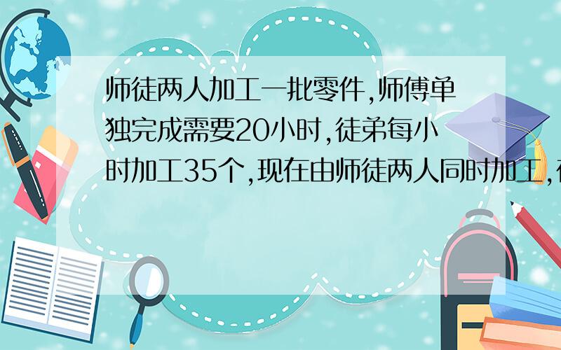 师徒两人加工一批零件,师傅单独完成需要20小时,徒弟每小时加工35个,现在由师徒两人同时加工,在完成任务时,师徒加工零件个数的比是7:5,这批零件一共有多少个?顺便说说980对不对？