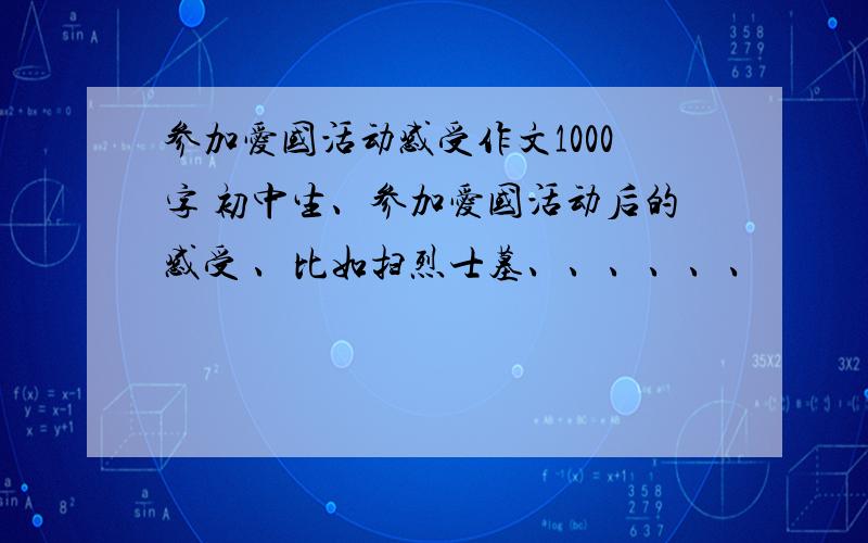 参加爱国活动感受作文1000字 初中生、参加爱国活动后的感受 、比如扫烈士墓、、、、、、