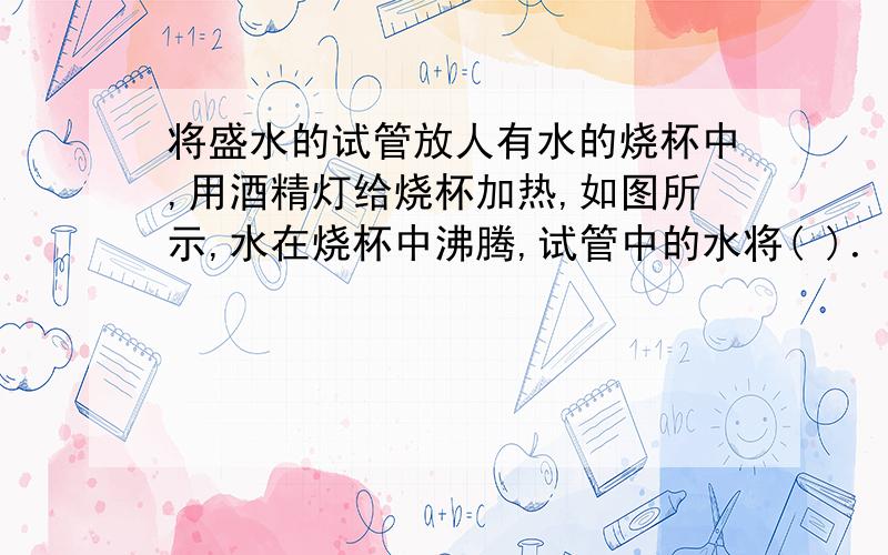 将盛水的试管放人有水的烧杯中,用酒精灯给烧杯加热,如图所示,水在烧杯中沸腾,试管中的水将( )．A.达到沸点,沸腾 B.达到沸点,不沸腾C.未到沸点,不沸腾 D.未到沸点,沸腾为什么?ABCD都说明理