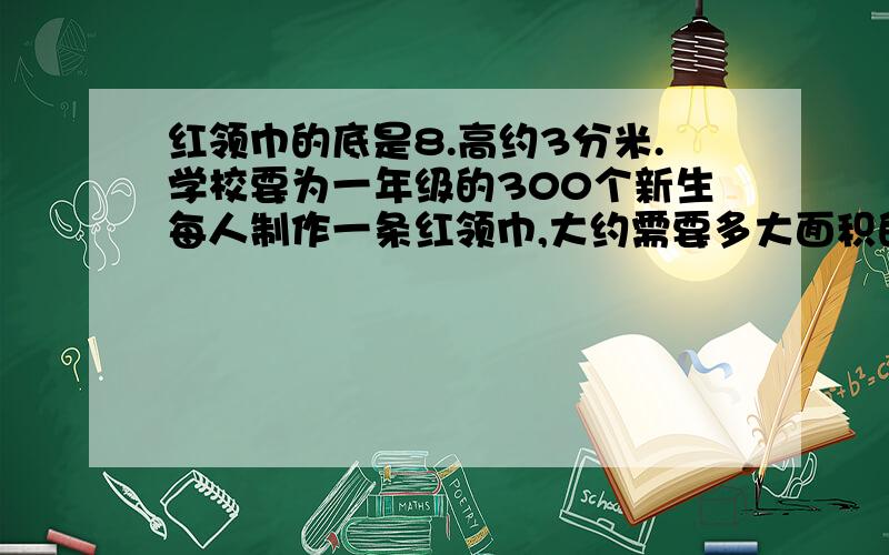 红领巾的底是8.高约3分米.学校要为一年级的300个新生每人制作一条红领巾,大约需要多大面积的布料