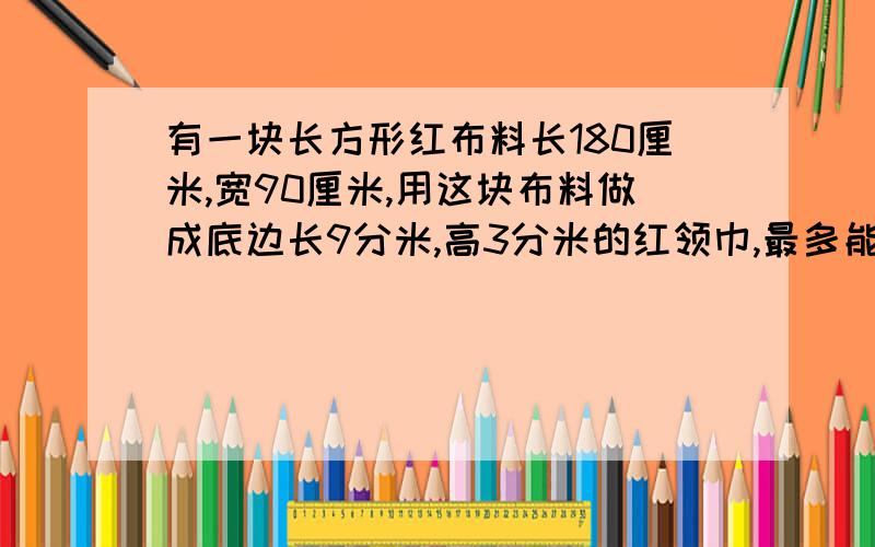 有一块长方形红布料长180厘米,宽90厘米,用这块布料做成底边长9分米,高3分米的红领巾,最多能做多少个?5分钟后我就要去上课了!