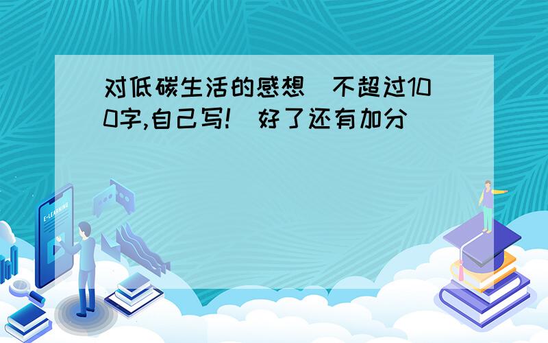 对低碳生活的感想（不超过100字,自己写!）好了还有加分