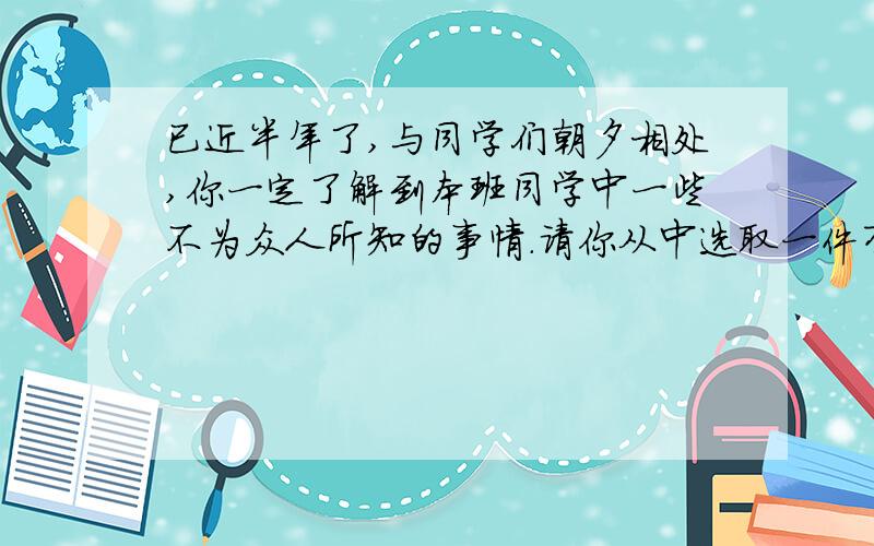 已近半年了,与同学们朝夕相处,你一定了解到本班同学中一些不为众人所知的事情.请你从中选取一件有意义且有趣的事情,用小故事的形式把它写出来.要求：①看谁编写的小故事最能吸引人