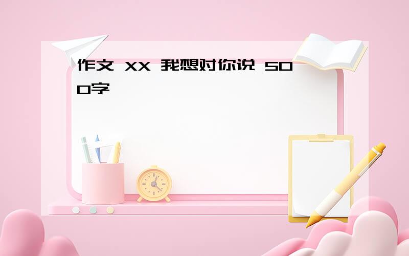 作文 XX 我想对你说 500字