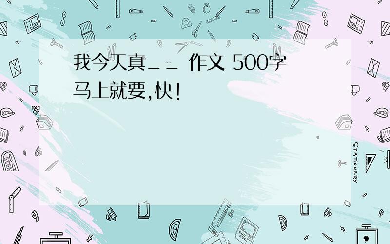 我今天真__ 作文 500字马上就要,快!