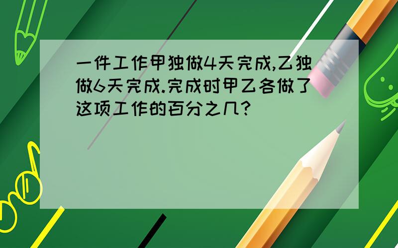 一件工作甲独做4天完成,乙独做6天完成.完成时甲乙各做了这项工作的百分之几?