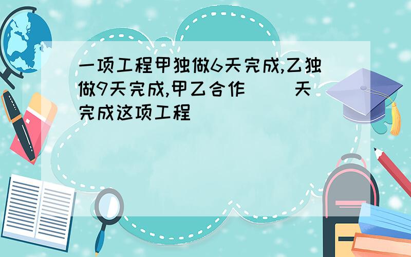 一项工程甲独做6天完成,乙独做9天完成,甲乙合作（ ）天完成这项工程