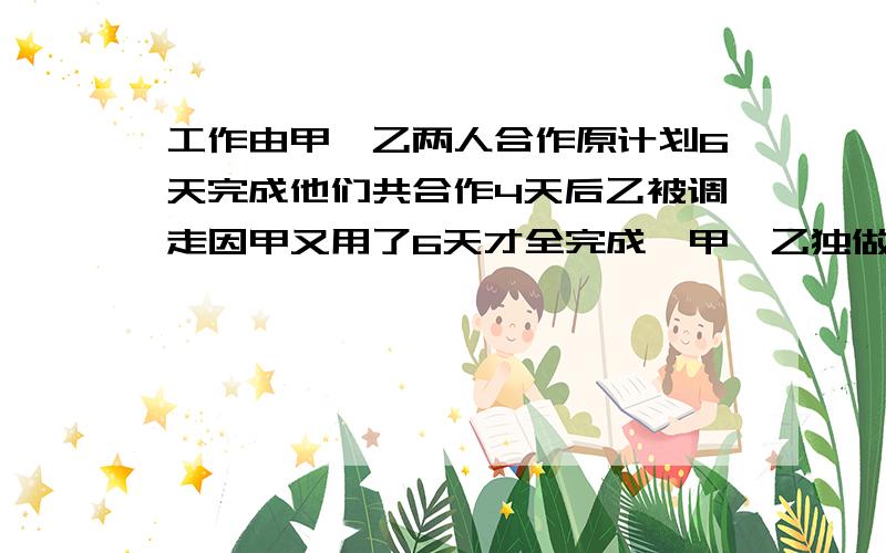 工作由甲、乙两人合作原计划6天完成他们共合作4天后乙被调走因甲又用了6天才全完成,甲、乙独做各几天?