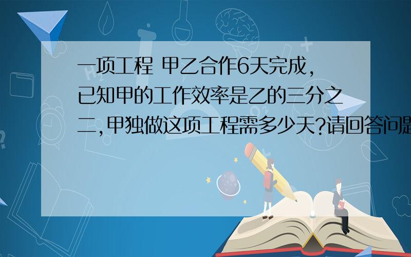 一项工程 甲乙合作6天完成,已知甲的工作效率是乙的三分之二,甲独做这项工程需多少天?请回答问题过程,谢谢