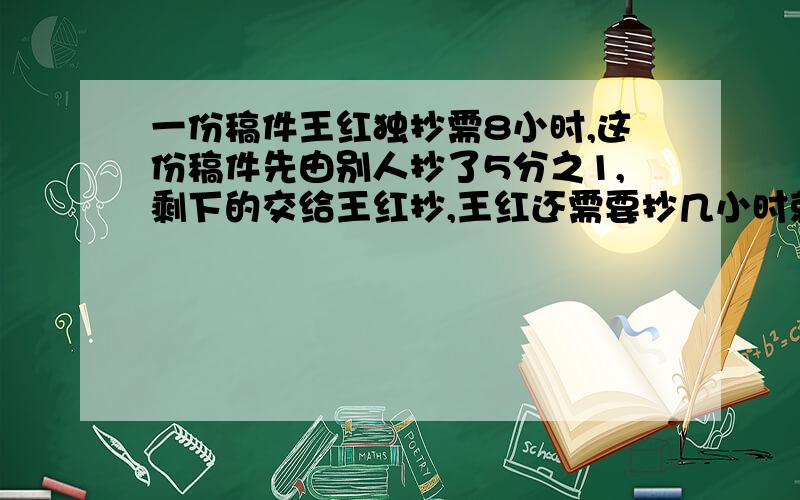 一份稿件王红独抄需8小时,这份稿件先由别人抄了5分之1,剩下的交给王红抄,王红还需要抄几小时就能完?