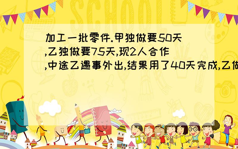 加工一批零件.甲独做要50天,乙独做要75天,现2人合作,中途乙遇事外出,结果用了40天完成,乙做了多少天