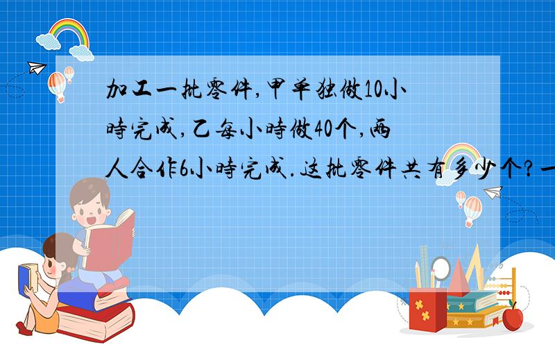 加工一批零件,甲单独做10小时完成,乙每小时做40个,两人合作6小时完成.这批零件共有多少个?一定要答,有急用!