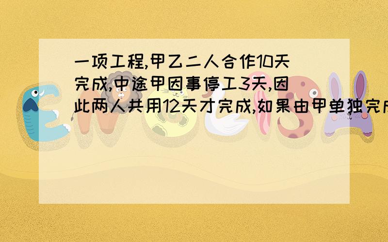 一项工程,甲乙二人合作10天完成,中途甲因事停工3天,因此两人共用12天才完成,如果由甲单独完成.要几天我想尽快知道列式.谢谢了