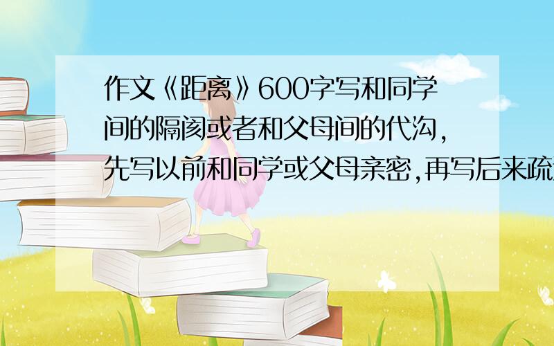 作文《距离》600字写和同学间的隔阂或者和父母间的代沟,先写以前和同学或父母亲密,再写后来疏远了.