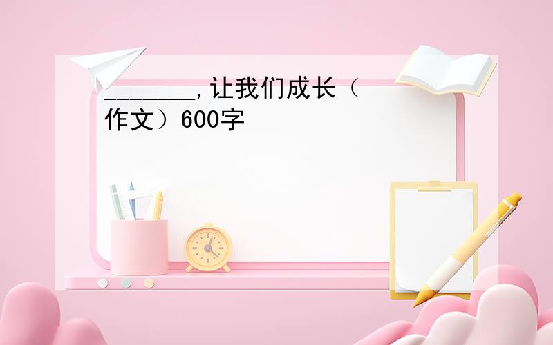 _______,让我们成长（作文）600字