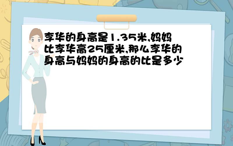 李华的身高是1.35米,妈妈比李华高25厘米,那么李华的身高与妈妈的身高的比是多少