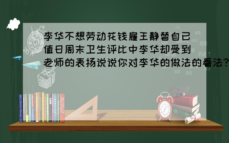 李华不想劳动花钱雇王静替自已值日周末卫生评比中李华却受到老师的表扬说说你对李华的做法的看法?