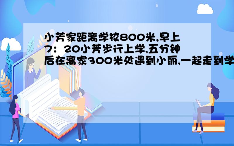 小芳家距离学校800米,早上7：20小芳步行上学,五分钟后在离家300米处遇到小丽,一起走到学校用了10分钟.（1）求小芳遇到小丽前后所走路程的比.（2）求小芳遇到小丽前后所走时间的比.（3）