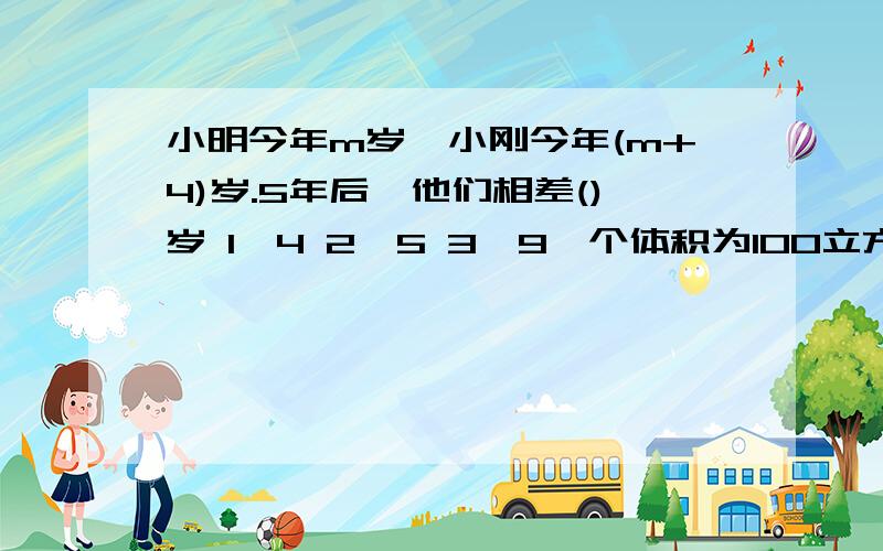 小明今年m岁,小刚今年(m+4)岁.5年后,他们相差()岁 1、4 2、5 3、9一个体积为100立方厘米的铁块,浸没在长是5厘米,宽是4厘米,高是20厘米的长方体容器中,这时水面高度为12厘米,如果把铁块捞出后,