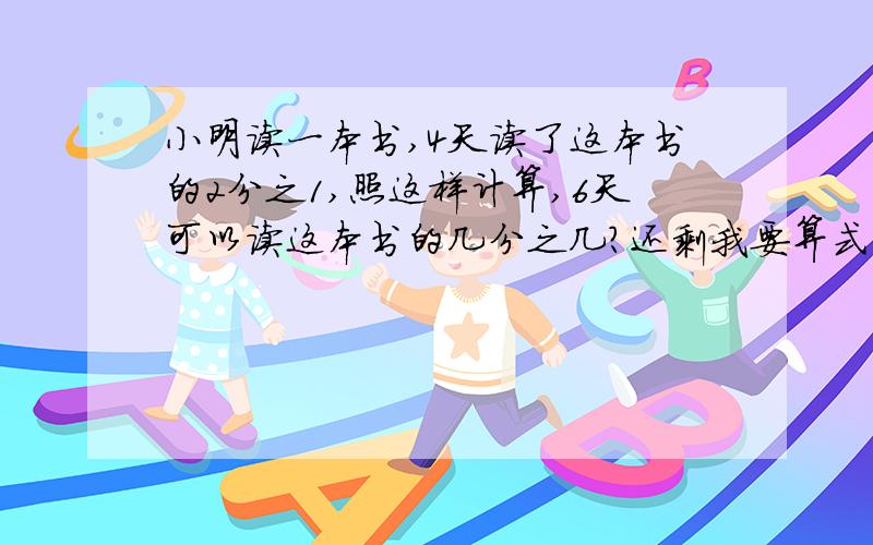 小明读一本书,4天读了这本书的2分之1,照这样计算,6天可以读这本书的几分之几?还剩我要算式