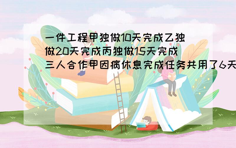 一件工程甲独做10天完成乙独做20天完成丙独做15天完成三人合作甲因病休息完成任务共用了6天.甲休息了几天