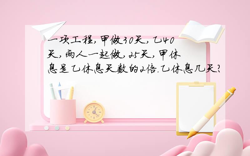 一项工程,甲做30天,乙40天,两人一起做,25天,甲休息是乙休息天数的2倍.乙休息几天?