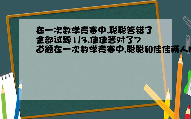 在一次数学竞赛中,聪聪答错了全部试题1/3,佳佳答对了7道题在一次数学竞赛中,聪聪和佳佳两人成绩如下:聪聪答错了全部试题的1/3,佳佳答对了7道题,聪聪和佳佳都答错的题目占全部试题的1/5.