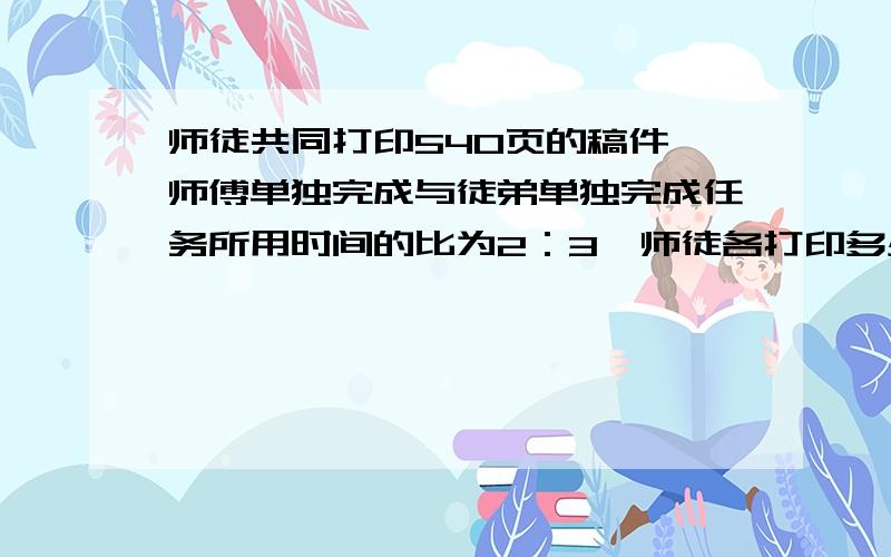 师徒共同打印540页的稿件,师傅单独完成与徒弟单独完成任务所用时间的比为2：3,师徒各打印多少页?算式最好