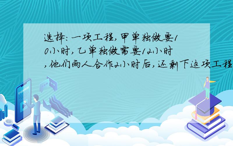 选择:一项工程,甲单独做要10小时,乙单独做需要12小时,他们两人合作2小时后,还剩下这项工程的几分之几?正确列式是：A.（1/10+1/12）×2 B.1-（1/10+1/12） C.1-（1/10+1/12）×22、1袋盐的3/4，相当于3