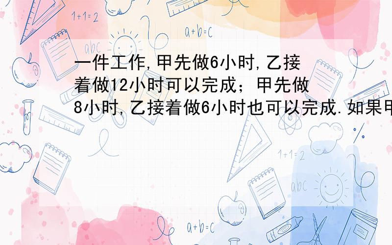 一件工作,甲先做6小时,乙接着做12小时可以完成；甲先做8小时,乙接着做6小时也可以完成.如果甲先做4小时后由乙接着做,还需要几小时可以完成?我只知道答案是18小时,