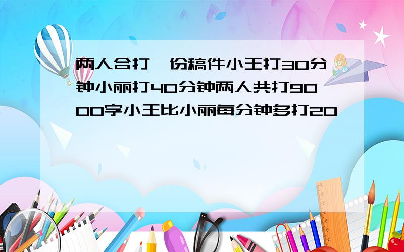 两人合打一份稿件小王打30分钟小丽打40分钟两人共打9000字小王比小丽每分钟多打20