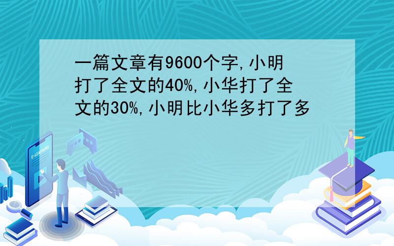 一篇文章有9600个字,小明打了全文的40%,小华打了全文的30%,小明比小华多打了多