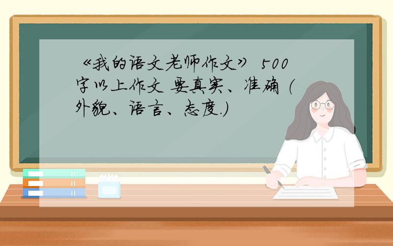 《我的语文老师作文》 500字以上作文 要真实、准确 （外貌、语言、态度.）