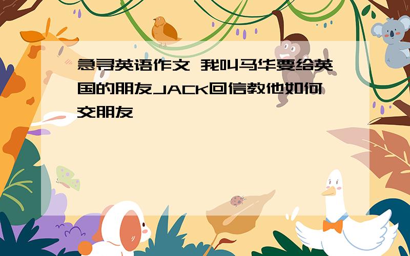 急寻英语作文 我叫马华要给英国的朋友JACK回信教他如何交朋友