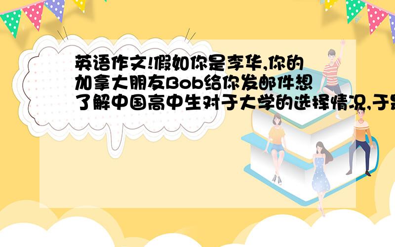 英语作文!假如你是李华,你的加拿大朋友Bob给你发邮件想了解中国高中生对于大学的选择情况,于是你在班里做了一次调查.请根据下面信息给Bob回一封邮件告诉他调查结果并谈谈你的看法!选