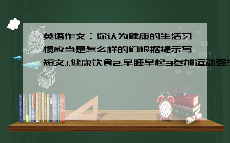 英语作文；你认为健康的生活习惯应当是怎么样的们根据提示写短文.1.健康饮食2.早睡早起3参加运动强生健体