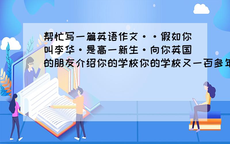 帮忙写一篇英语作文··假如你叫李华·是高一新生·向你英国的朋友介绍你的学校你的学校又一百多年的历史·在黄河岸边·图书馆内有大量藏书·学校要求五点起来晨练·引起很大争议