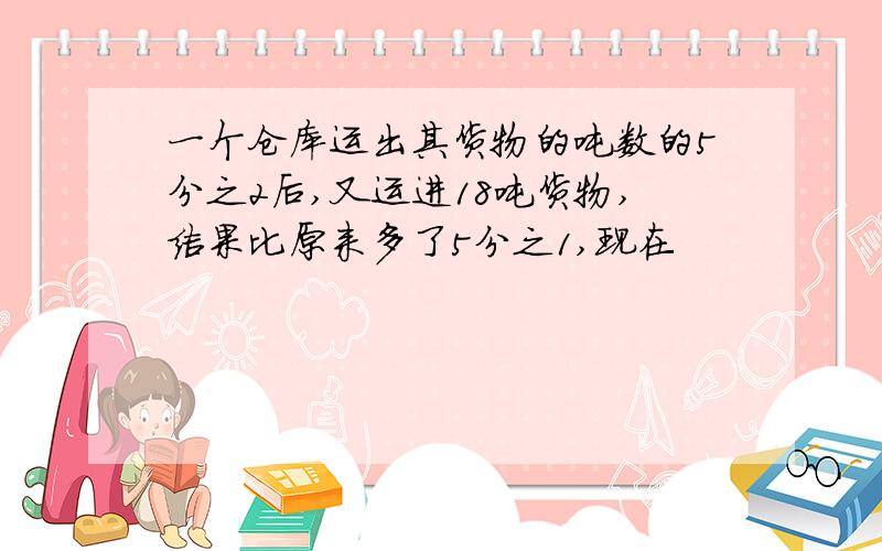 一个仓库运出其货物的吨数的5分之2后,又运进18吨货物,结果比原来多了5分之1,现在