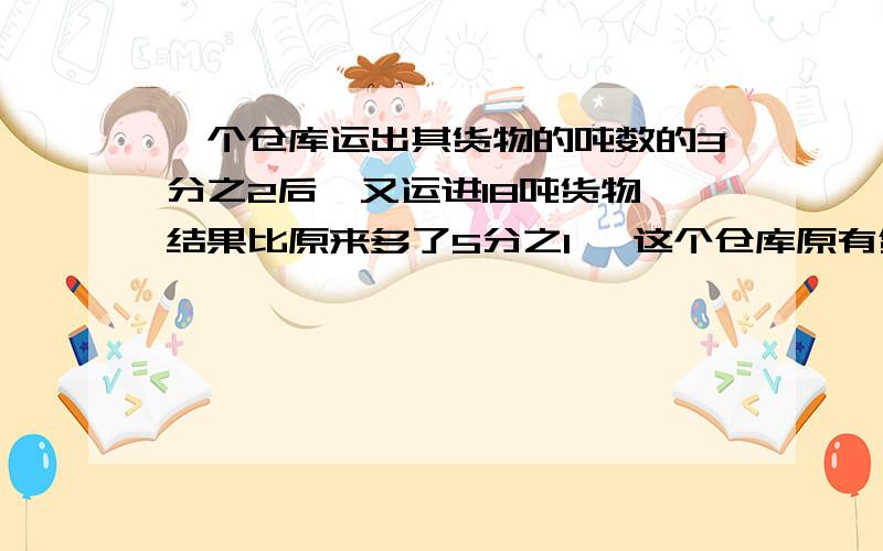 一个仓库运出其货物的吨数的3分之2后,又运进18吨货物,结果比原来多了5分之1, 这个仓库原有货物多少吨?急!